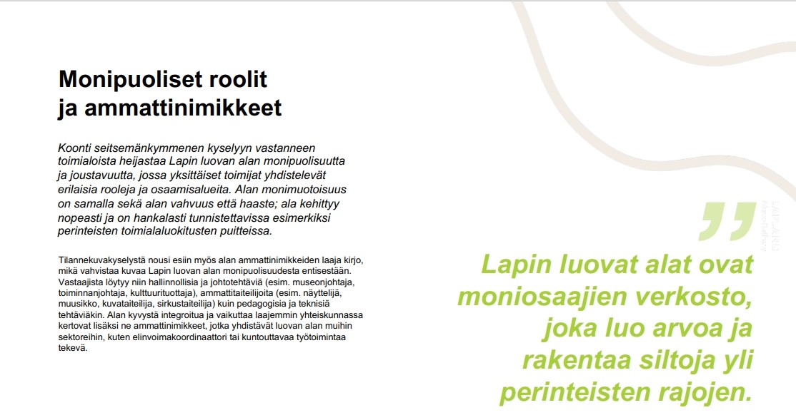 Kuva, jossa teksti: Monipuoliset roolit ja ammattinimikkeet. Koonti seitsemänkymmenen kyselyyn vastanneen toimialoista heijastaa Lapin luovan alan monipuolisuutta ja joustavuutta, jossa yksittäiset toimijat yhdistelevät erilaisia rooleja ja osaamisalueita. Alan monimuotoisuus on samalla sekä alan vahvuus että haaste; ala kehittyy nopeasti ja on hankalasti tunnistettavissa esimerkiksi perinteisten toimialaluokitusten puitteissa. Tilannekuvakyselystä nousi esiin myös alan ammattinimikkeiden laaja kirjo, mikä vahvistaa kuvaa Lapin luovan alan monipuolisuudesta entisestään. Vastaajista löytyy niin hallinnollisia ja johtotehtäviä (esim. museonjohtaja, toiminnanjohtaja, kulttuurituottaja), ammattitaiteilijoita (esim. näyttelijä, muusikko, kuvataiteilija, sirkustaiteilija) kuin pedagogisia ja teknisiä tehtäviäkin. Alan kyvystä integroitua ja vaikuttaa laajemmin yhteiskunnassa kertovat lisäksi ne ammattinimikkeet, jotka yhdistävät luovan alan muihin sektoreihin, kuten elinvoimakoordinaattori tai kuntouttavaa työtoimintaa tekevä. Lapin luovat alat ovat moniosaajien verkosto, joka luo arvoa ja rakentaa siltoja yli perinteisten rajojen.