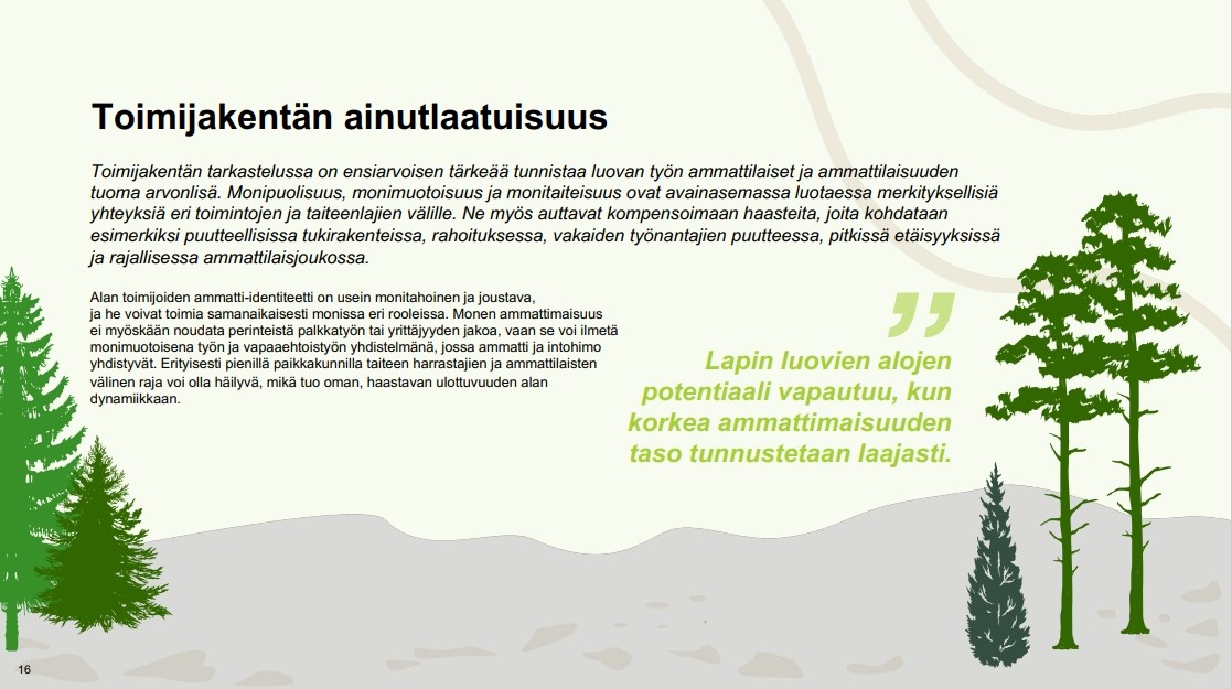 Kuva jossa teksti: Toimijakentän ainutlaatuisuus. Toimijakentän tarkastelussa on ensiarvoisen tärkeää tunnistaa luovan työn ammattilaiset ja ammattilaisuuden tuoma arvonlisä. Monipuolisuus, monimuotoisuus ja monitaiteisuus ovat avainasemassa luotaessa merkityksellisiä yhteyksiä eri toimintojen ja taiteenlajien välille. Ne myös auttavat kompensoimaan haasteita, joita kohdataan esimerkiksi puutteellisissa tukirakenteissa, rahoituksessa, vakaiden työnantajien puutteessa, pitkissä etäisyyksissä ja rajallisessa ammattilaisjoukossa. Alan toimijoiden ammatti-identiteetti on usein monitahoinen ja joustava, ja he voivat toimia samanaikaisesti monissa eri rooleissa. Monen ammattimaisuus ei myöskään noudata perinteistä palkkatyön tai yrittäjyyden jakoa, vaan se voi ilmetä monimuotoisena työn ja vapaaehtoistyön yhdistelmänä, jossa ammatti ja intohimo yhdistyvät. Erityisesti pienillä paikkakunnilla taiteen harrastajien ja ammattilaisten välinen raja voi olla häilyvä, mikä tuo oman, haastavan ulottuvuuden alan dynamiikkaan. Lapin luovien alojen potentiaali vapautuu, kun korkea ammattimaisuuden taso tunnustetaan laajasti.
